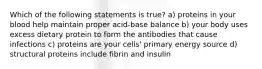 Which of the following statements is true? a) proteins in your blood help maintain proper acid-base balance b) your body uses excess dietary protein to form the antibodies that cause infections c) proteins are your cells' primary energy source d) structural proteins include fibrin and insulin