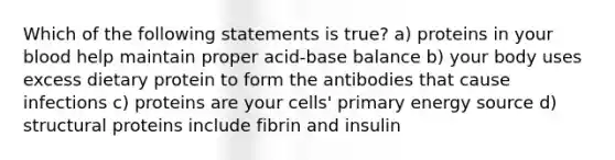 Which of the following statements is true? a) proteins in your blood help maintain proper acid-base balance b) your body uses excess dietary protein to form the antibodies that cause infections c) proteins are your cells' primary energy source d) structural proteins include fibrin and insulin