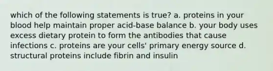 which of the following statements is true? a. proteins in your blood help maintain proper acid-base balance b. your body uses excess dietary protein to form the antibodies that cause infections c. proteins are your cells' primary energy source d. structural proteins include fibrin and insulin