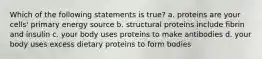 Which of the following statements is true? a. proteins are your cells' primary energy source b. structural proteins include fibrin and insulin c. your body uses proteins to make antibodies d. your body uses excess dietary proteins to form bodies