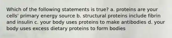 Which of the following statements is true? a. proteins are your cells' primary energy source b. structural proteins include fibrin and insulin c. your body uses proteins to make antibodies d. your body uses excess dietary proteins to form bodies