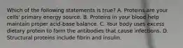 Which of the following statements is true? A. Proteins are your cells' primary energy source. B. Proteins in your blood help maintain proper acid-base balance. C. Your body uses excess dietary protein to form the antibodies that cause infections. D. Structural proteins include fibrin and insulin.