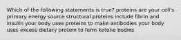 Which of the following statements is true? proteins are your cell's primary energy source structural proteins include fibrin and insulin your body uses proteins to make antibodies your body uses excess dietary protein to form ketone bodies