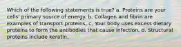 Which of the following statements is true? a. Proteins are your cells' primary source of energy. b. Collagen and fibrin are examples of transport proteins. c. Your body uses excess dietary proteins to form the antibodies that cause infection. d. Structural proteins include keratin.