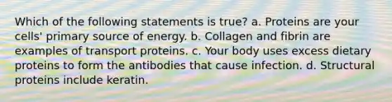 Which of the following statements is true? a. Proteins are your cells' primary source of energy. b. Collagen and fibrin are examples of transport proteins. c. Your body uses excess dietary proteins to form the antibodies that cause infection. d. Structural proteins include keratin.