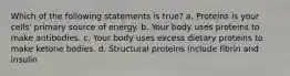 Which of the following statements is true? a. Proteins is your cells' primary source of energy. b. Your body uses proteins to make antibodies. c. Your body uses excess dietary proteins to make ketone bodies. d. Structural proteins include fibrin and insulin