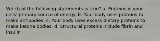 Which of the following statements is true? a. Proteins is your cells' primary source of energy. b. Your body uses proteins to make antibodies. c. Your body uses excess dietary proteins to make ketone bodies. d. Structural proteins include fibrin and insulin