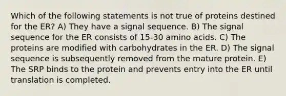 Which of the following statements is not true of proteins destined for the ER? A) They have a signal sequence. B) The signal sequence for the ER consists of 15-30 amino acids. C) The proteins are modified with carbohydrates in the ER. D) The signal sequence is subsequently removed from the mature protein. E) The SRP binds to the protein and prevents entry into the ER until translation is completed.