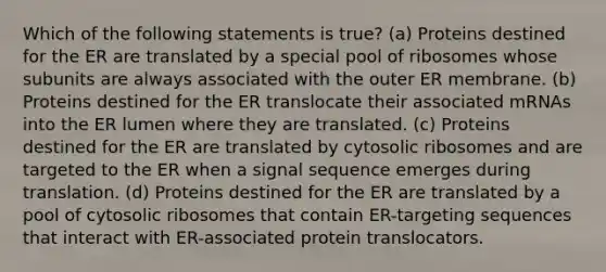 Which of the following statements is true? (a) Proteins destined for the ER are translated by a special pool of ribosomes whose subunits are always associated with the outer ER membrane. (b) Proteins destined for the ER translocate their associated mRNAs into the ER lumen where they are translated. (c) Proteins destined for the ER are translated by cytosolic ribosomes and are targeted to the ER when a signal sequence emerges during translation. (d) Proteins destined for the ER are translated by a pool of cytosolic ribosomes that contain ER-targeting sequences that interact with ER-associated protein translocators.