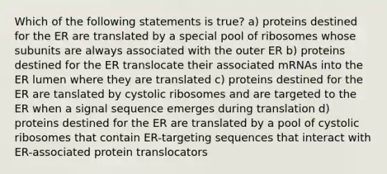 Which of the following statements is true? a) proteins destined for the ER are translated by a special pool of ribosomes whose subunits are always associated with the outer ER b) proteins destined for the ER translocate their associated mRNAs into the ER lumen where they are translated c) proteins destined for the ER are tanslated by cystolic ribosomes and are targeted to the ER when a signal sequence emerges during translation d) proteins destined for the ER are translated by a pool of cystolic ribosomes that contain ER-targeting sequences that interact with ER-associated protein translocators