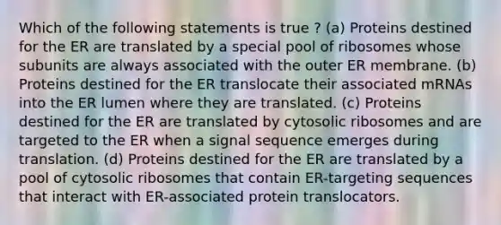 Which of the following statements is true ? (a) Proteins destined for the ER are translated by a special pool of ribosomes whose subunits are always associated with the outer ER membrane. (b) Proteins destined for the ER translocate their associated mRNAs into the ER lumen where they are translated. (c) Proteins destined for the ER are translated by cytosolic ribosomes and are targeted to the ER when a signal sequence emerges during translation. (d) Proteins destined for the ER are translated by a pool of cytosolic ribosomes that contain ER-targeting sequences that interact with ER-associated protein translocators.