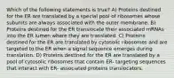 Which of the following statements is true? A) Proteins destined for the ER are translated by a special pool of ribosomes whose subunits are always associated with the outer membrane. B) Proteins destined for the ER translocate their associated mRNAs into the ER lumen where they are translated. C) Proteins destined for the ER are translated by cytosolic ribosomes and are targeted to the ER when a signal sequence emerges during translation. D) Proteins destined for the ER are translated by a pool of cytosolic ribosomes that contain ER- targeting sequences that interact with ER- associated proteins translocators.