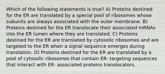 Which of the following statements is true? A) Proteins destined for the ER are translated by a special pool of ribosomes whose subunits are always associated with the outer membrane. B) Proteins destined for the ER translocate their associated mRNAs into the ER lumen where they are translated. C) Proteins destined for the ER are translated by cytosolic ribosomes and are targeted to the ER when a signal sequence emerges during translation. D) Proteins destined for the ER are translated by a pool of cytosolic ribosomes that contain ER- targeting sequences that interact with ER- associated proteins translocators.