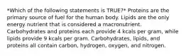 *Which of the following statements is TRUE?* Proteins are the primary source of fuel for the human body. Lipids are the only energy nutrient that is considered a macronutrient. Carbohydrates and proteins each provide 4 kcals per gram, while lipids provide 9 kcals per gram. Carbohydrates, lipids, and proteins all contain carbon, hydrogen, oxygen, and nitrogen.