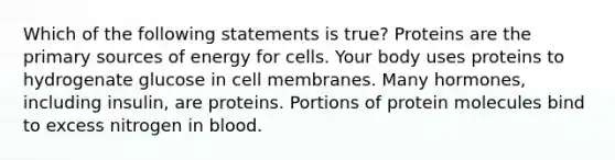 Which of the following statements is true? Proteins are the primary sources of energy for cells. Your body uses proteins to hydrogenate glucose in cell membranes. Many hormones, including insulin, are proteins. Portions of protein molecules bind to excess nitrogen in blood.