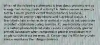 Which of the following statements is true about protein's role as energy fuel during physical activity? A. Protein serves as energy fuel to a much greater extent than previously believed, depending on energy expenditure and nutritional status. B. Branched-chain amino acids in skeletal muscle do not contribute to protein catabolism during exercise. C. Low-intensity exercise in a carbohydrate-depleted state causes a significantly greater protein catabolism when compared to protein breakdown with ample carbohydrate reserves. D. Consuming the RDA for protein always maintains the nitrogen balance.