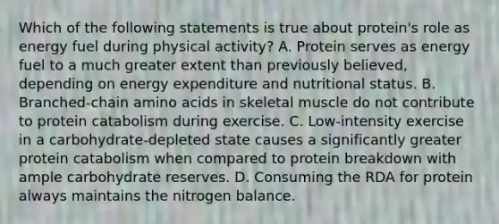 Which of the following statements is true about protein's role as energy fuel during physical activity? A. Protein serves as energy fuel to a much greater extent than previously believed, depending on energy expenditure and nutritional status. B. Branched-chain <a href='https://www.questionai.com/knowledge/k9gb720LCl-amino-acids' class='anchor-knowledge'>amino acids</a> in skeletal muscle do not contribute to protein catabolism during exercise. C. Low-intensity exercise in a carbohydrate-depleted state causes a significantly greater protein catabolism when compared to protein breakdown with ample carbohydrate reserves. D. Consuming the RDA for protein always maintains the nitrogen balance.