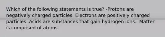 Which of the following statements is true? -Protons are negatively charged particles. Electrons are positively charged particles. Acids are substances that gain hydrogen ions.  Matter is comprised of atoms.