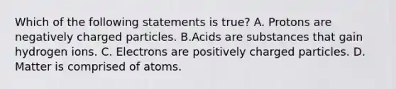 Which of the following statements is true? A. Protons are negatively charged particles. B.Acids are substances that gain hydrogen ions. C. Electrons are positively charged particles. D. Matter is comprised of atoms.