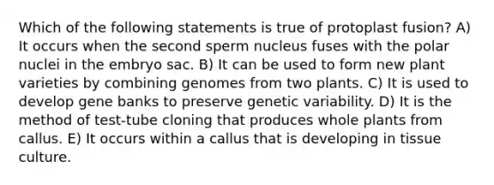 Which of the following statements is true of protoplast fusion? A) It occurs when the second sperm nucleus fuses with the polar nuclei in the embryo sac. B) It can be used to form new plant varieties by combining genomes from two plants. C) It is used to develop gene banks to preserve genetic variability. D) It is the method of test-tube cloning that produces whole plants from callus. E) It occurs within a callus that is developing in tissue culture.