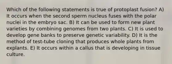 Which of the following statements is true of protoplast fusion? A) It occurs when the second sperm nucleus fuses with the polar nuclei in the embryo sac. B) It can be used to form new plant varieties by combining genomes from two plants. C) It is used to develop gene banks to preserve genetic variability. D) It is the method of test-tube cloning that produces whole plants from explants. E) It occurs within a callus that is developing in tissue culture.