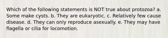 Which of the following statements is NOT true about protozoa? a. Some make cysts. b. They are eukaryotic. c. Relatively few cause disease. d. They can only reproduce asexually. e. They may have flagella or cilia for locomotion.