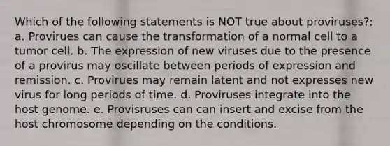 Which of the following statements is NOT true about proviruses?: a. Provirues can cause the transformation of a normal cell to a tumor cell. b. The expression of new viruses due to the presence of a provirus may oscillate between periods of expression and remission. c. Provirues may remain latent and not expresses new virus for long periods of time. d. Proviruses integrate into the host genome. e. Provisruses can can insert and excise from the host chromosome depending on the conditions.