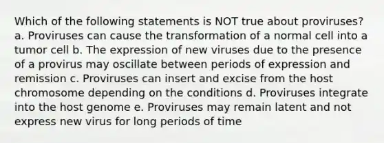 Which of the following statements is NOT true about proviruses? a. Proviruses can cause the transformation of a normal cell into a tumor cell b. The expression of new viruses due to the presence of a provirus may oscillate between periods of expression and remission c. Proviruses can insert and excise from the host chromosome depending on the conditions d. Proviruses integrate into the host genome e. Proviruses may remain latent and not express new virus for long periods of time