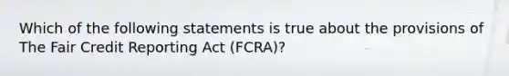 Which of the following statements is true about the provisions of The Fair Credit Reporting Act (FCRA)?