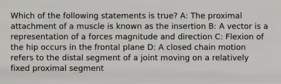 Which of the following statements is true? A: The proximal attachment of a muscle is known as the insertion B: A vector is a representation of a forces magnitude and direction C: Flexion of the hip occurs in the frontal plane D: A closed chain motion refers to the distal segment of a joint moving on a relatively fixed proximal segment