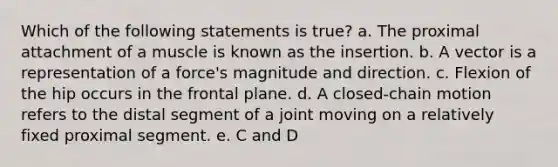 Which of the following statements is true? a. The proximal attachment of a muscle is known as the insertion. b. A vector is a representation of a force's magnitude and direction. c. Flexion of the hip occurs in the frontal plane. d. A closed-chain motion refers to the distal segment of a joint moving on a relatively fixed proximal segment. e. C and D