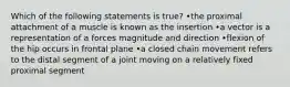 Which of the following statements is true? •the proximal attachment of a muscle is known as the insertion •a vector is a representation of a forces magnitude and direction •flexion of the hip occurs in frontal plane •a closed chain movement refers to the distal segment of a joint moving on a relatively fixed proximal segment