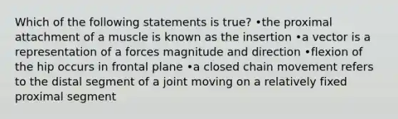 Which of the following statements is true? •the proximal attachment of a muscle is known as the insertion •a vector is a representation of a forces magnitude and direction •flexion of the hip occurs in frontal plane •a closed chain movement refers to the distal segment of a joint moving on a relatively fixed proximal segment