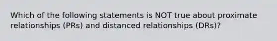 Which of the following statements is NOT true about proximate relationships (PRs) and distanced relationships (DRs)?