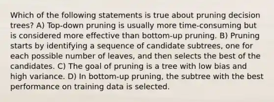 Which of the following statements is true about pruning decision trees? A) Top-down pruning is usually more time-consuming but is considered more effective than bottom-up pruning. B) Pruning starts by identifying a sequence of candidate subtrees, one for each possible number of leaves, and then selects the best of the candidates. C) The goal of pruning is a tree with low bias and high variance. D) In bottom-up pruning, the subtree with the best performance on training data is selected.