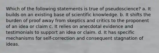 Which of the following statements is true of pseudoscience? a. It builds on an existing base of scientific knowledge. b. It shifts the burden of proof away from skeptics and critics to the proponent of an idea or claim c. It relies on anecdotal evidence and testimonials to support an idea or claim. d. It has specific mechanisms for self-correction and consequent stagnation of ideas.