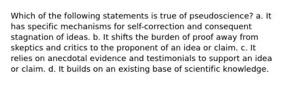 Which of the following statements is true of pseudoscience? a. It has specific mechanisms for self-correction and consequent stagnation of ideas. b. It shifts the burden of proof away from skeptics and critics to the proponent of an idea or claim. c. It relies on anecdotal evidence and testimonials to support an idea or claim. d. It builds on an existing base of scientific knowledge.