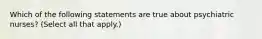 Which of the following statements are true about psychiatric nurses? (Select all that apply.)