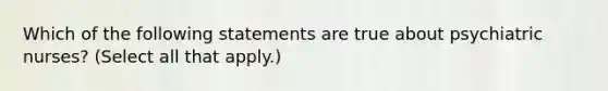 Which of the following statements are true about psychiatric nurses? (Select all that apply.)