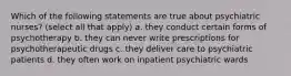 Which of the following statements are true about psychiatric nurses? (select all that apply) a. they conduct certain forms of psychotherapy b. they can never write prescriptions for psychotherapeutic drugs c. they deliver care to psychiatric patients d. they often work on inpatient psychiatric wards