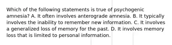 Which of the following statements is true of psychogenic amnesia? A. It often involves anterograde amnesia. B. It typically involves the inability to remember new information. C. It involves a generalized loss of memory for the past. D. It involves memory loss that is limited to personal information.