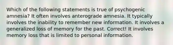 Which of the following statements is true of psychogenic amnesia? It often involves anterograde amnesia. It typically involves the inability to remember new information. It involves a generalized loss of memory for the past. Correct! It involves memory loss that is limited to personal information.