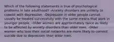 Which of the following statements is true of psychological problems in late adulthood? -Anxiety disorders are unlikely to coexist with depression. -Depression in older people cannot usually be treated successfully with the same means that work in younger people. -Older women are approximately twice as likely to be affected by anxiety disorders than older men. -Older women who lose their social networks are more likely to commit suicide due to depression than older men.