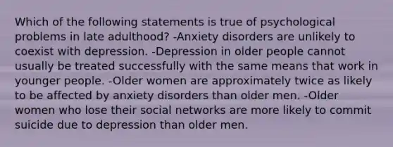 Which of the following statements is true of psychological problems in late adulthood? -Anxiety disorders are unlikely to coexist with depression. -Depression in older people cannot usually be treated successfully with the same means that work in younger people. -Older women are approximately twice as likely to be affected by anxiety disorders than older men. -Older women who lose their social networks are more likely to commit suicide due to depression than older men.