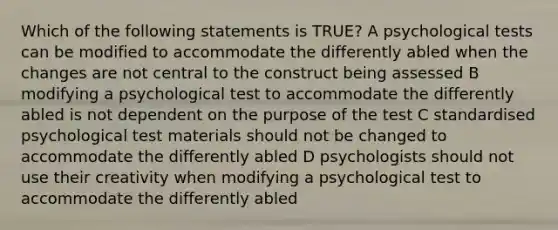 Which of the following statements is TRUE? A psychological tests can be modified to accommodate the differently abled when the changes are not central to the construct being assessed B modifying a psychological test to accommodate the differently abled is not dependent on the purpose of the test C standardised psychological test materials should not be changed to accommodate the differently abled D psychologists should not use their creativity when modifying a psychological test to accommodate the differently abled