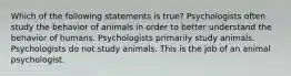 Which of the following statements is true? Psychologists often study the behavior of animals in order to better understand the behavior of humans. Psychologists primarily study animals. Psychologists do not study animals. This is the job of an animal psychologist.