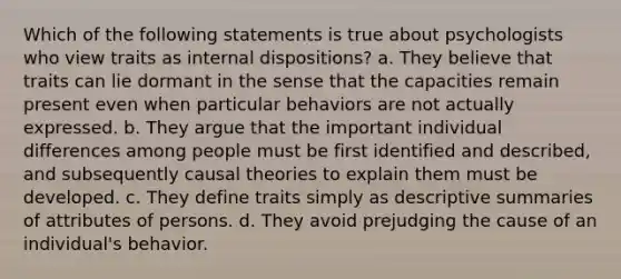 Which of the following statements is true about psychologists who view traits as internal dispositions? a. They believe that traits can lie dormant in the sense that the capacities remain present even when particular behaviors are not actually expressed. b. They argue that the important individual differences among people must be first identified and described, and subsequently causal theories to explain them must be developed. c. They define traits simply as descriptive summaries of attributes of persons. d. They avoid prejudging the cause of an individual's behavior.