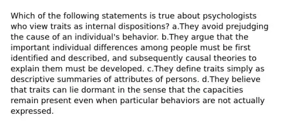 Which of the following statements is true about psychologists who view traits as internal dispositions? a.They avoid prejudging the cause of an individual's behavior. b.They argue that the important individual differences among people must be first identified and described, and subsequently causal theories to explain them must be developed. c.They define traits simply as descriptive summaries of attributes of persons. d.They believe that traits can lie dormant in the sense that the capacities remain present even when particular behaviors are not actually expressed.