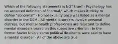 Which of the following statements is NOT true? - Psychology has no accepted definition of "normal," which makes it tricky to define "abnormal" - Homosexuality once was listed as a mental disorder in the DSM - All mental disorders involve personal distress, but mental health professionals are reluctant to define mental disorders based on this subjective criterion - In the former Soviet Union, some political dissidents were said to have a mental disorder - All of the above are true