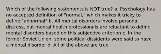 Which of the following statements is NOT true? a. Psychology has no accepted definition of "normal," which makes it tricky to define "abnormal" b. All mental disorders involve personal distress, but mental health professionals are reluctant to define mental disorders based on this subjective criterion c. In the former Soviet Union, some political dissidents were said to have a mental disorder d. All of the above are true